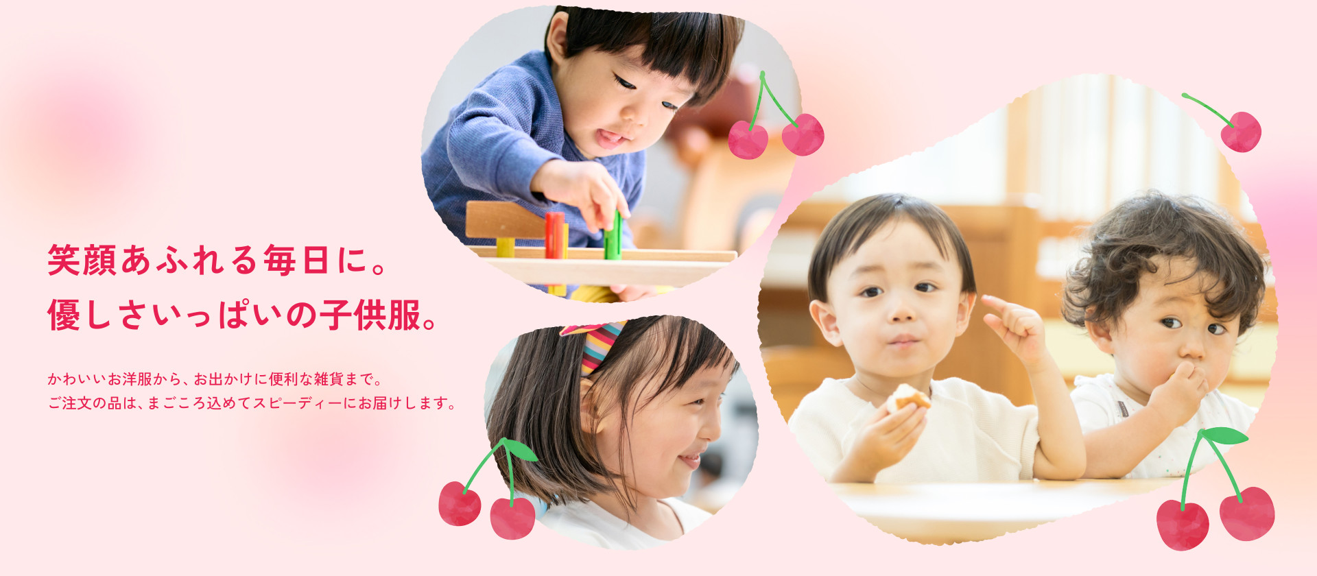 笑顔あふれる毎日に。 優しさいっぱいの子供服。かわいいお洋服から、お出かけに便利な雑貨まで。 ご注文の品は、まごころ込めてスピーディーにお届けします。